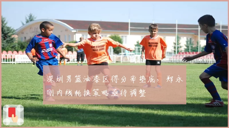 深圳男篮油漆区得分率垫底，郑永刚内线轮换策略亟待调整