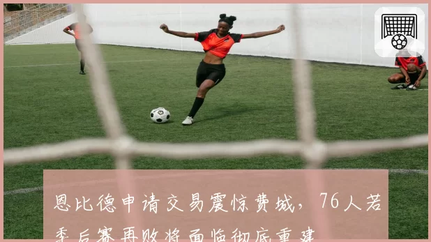 恩比德申请交易震惊费城，76人若季后赛再败将面临彻底重建