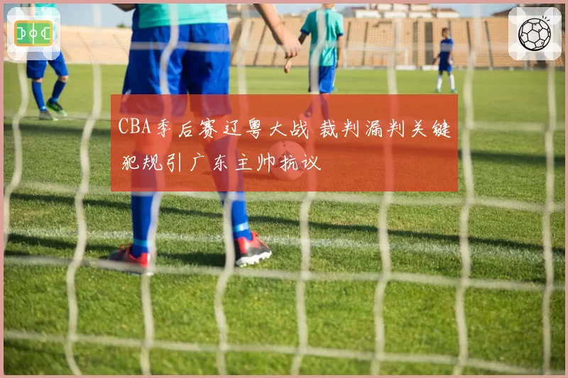 CBA季后赛辽粤大战 裁判漏判关键犯规引广东主帅抗议