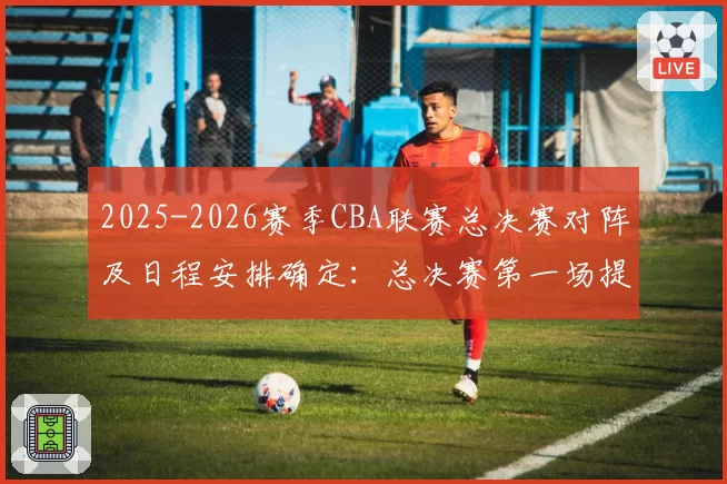 2025-2026赛季CBA联赛总决赛对阵及日程安排确定：总决赛第一场提前至5月26日进行，后续场次均相应提前3天进行
