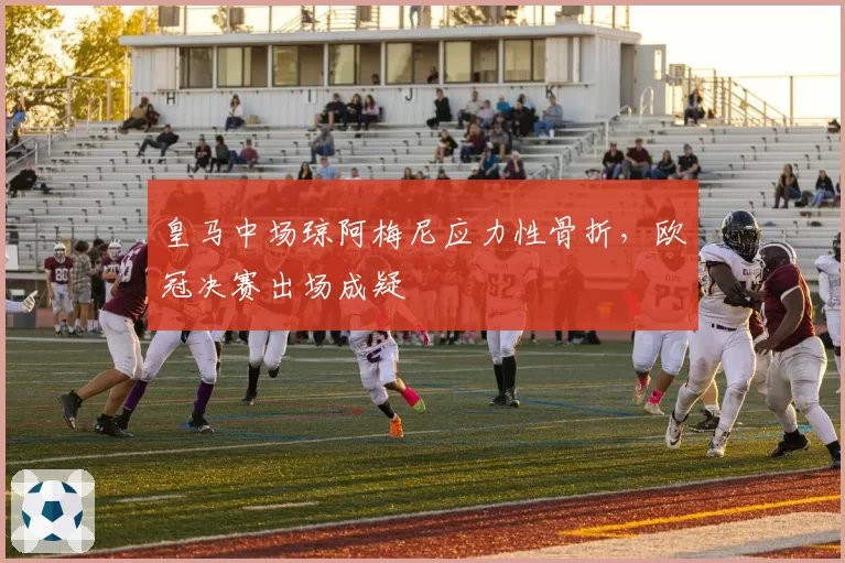 皇马中场琼阿梅尼应力性骨折，欧冠决赛出场成疑