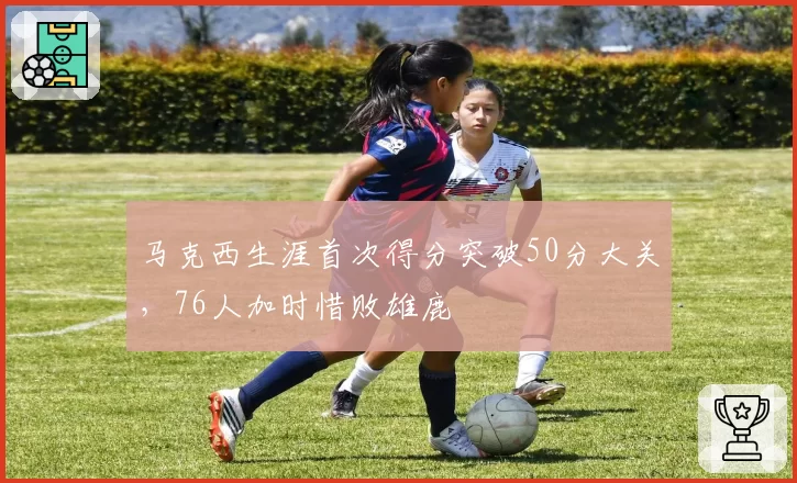 马克西生涯首次得分突破50分大关，76人加时惜败雄鹿