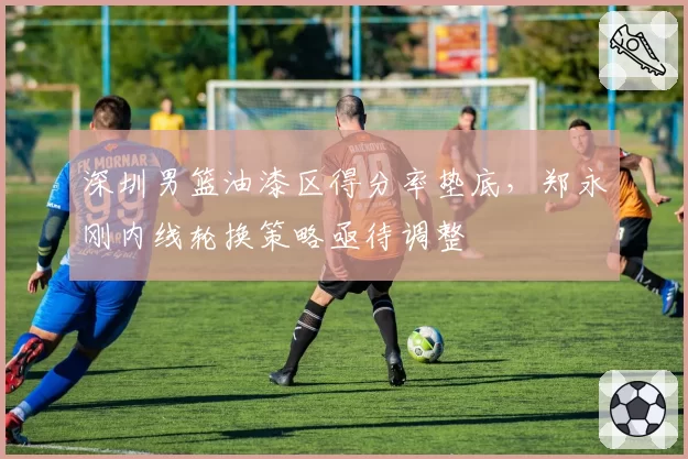 深圳男篮油漆区得分率垫底，郑永刚内线轮换策略亟待调整