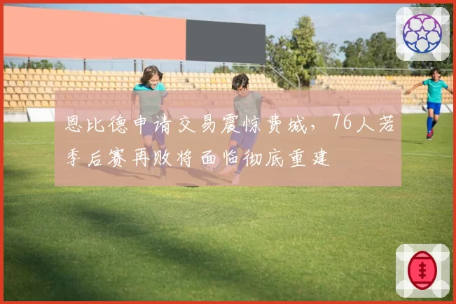 恩比德申请交易震惊费城，76人若季后赛再败将面临彻底重建