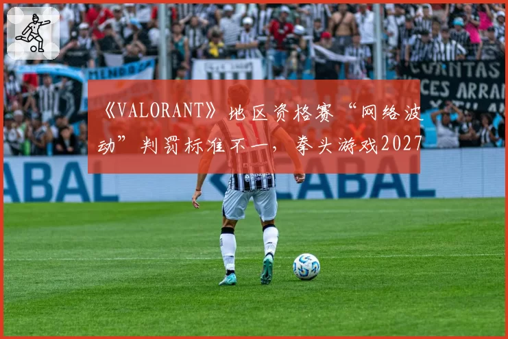 《VALORANT》地区资格赛“网络波动”判罚标准不一，拳头游戏2027年全球统一“技术暂停”指南受期待