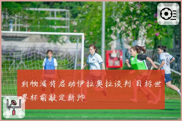利物浦将启动伊拉奥拉谈判 目标世界杯前敲定新帅