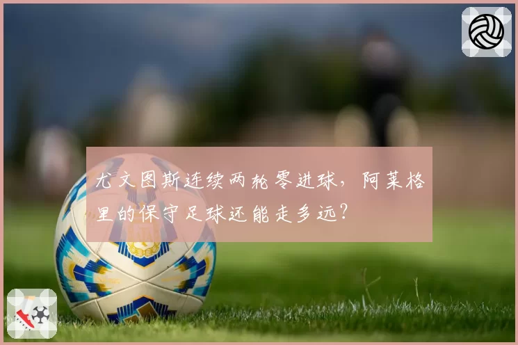 尤文图斯连续两轮零进球，阿莱格里的保守足球还能走多远？