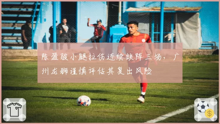 陈盈骏小腿拉伤连续缺阵三场，广州龙狮谨慎评估其复出风险