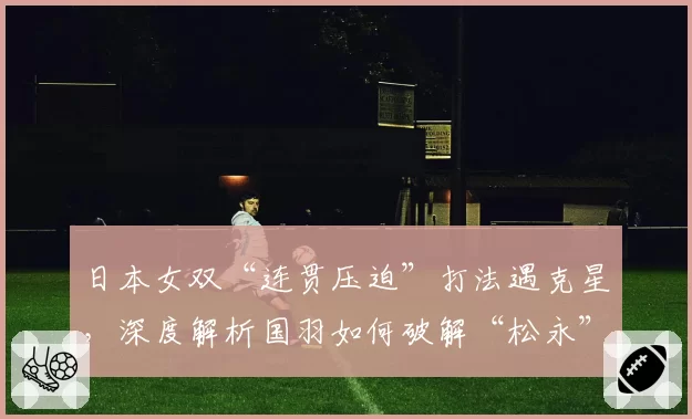 日本女双“连贯压迫”打法遇克星,深度解析国羽如何破解“松永”组合