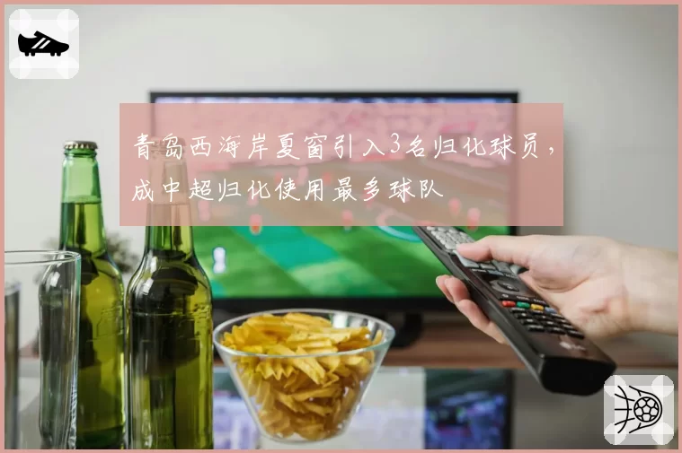 青岛西海岸夏窗引入3名归化球员，成中超归化使用最多球队