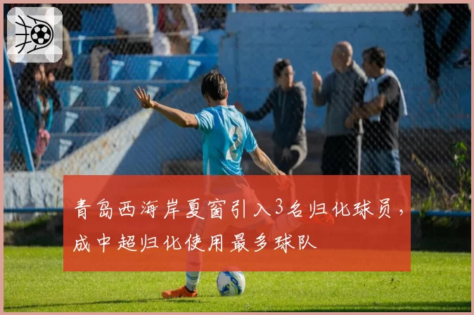 青岛西海岸夏窗引入3名归化球员，成中超归化使用最多球队