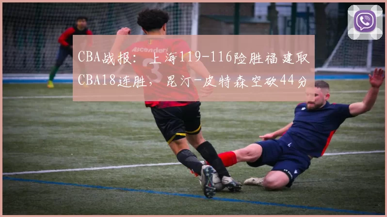 CBA战报：上海119-116险胜福建取CBA18连胜，昆汀-皮特森空砍44分