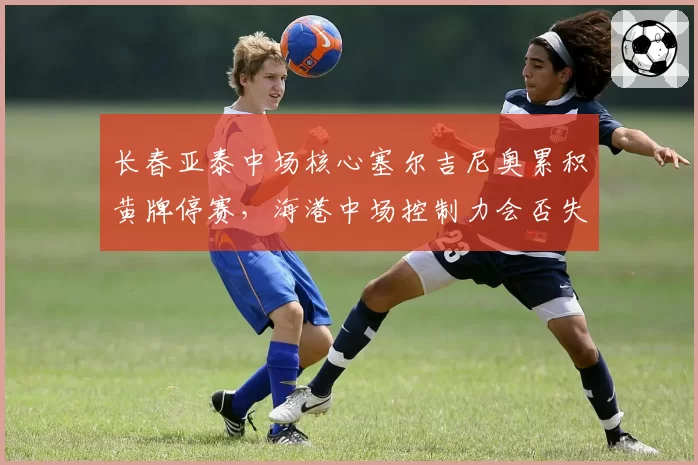 长春亚泰中场核心塞尔吉尼奥累积黄牌停赛，海港中场控制力会否失控？