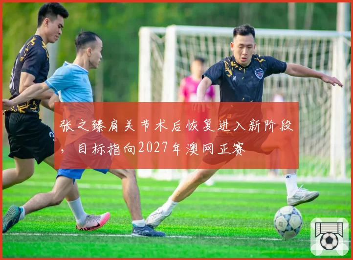 张之臻肩关节术后恢复进入新阶段，目标指向2027年澳网正赛