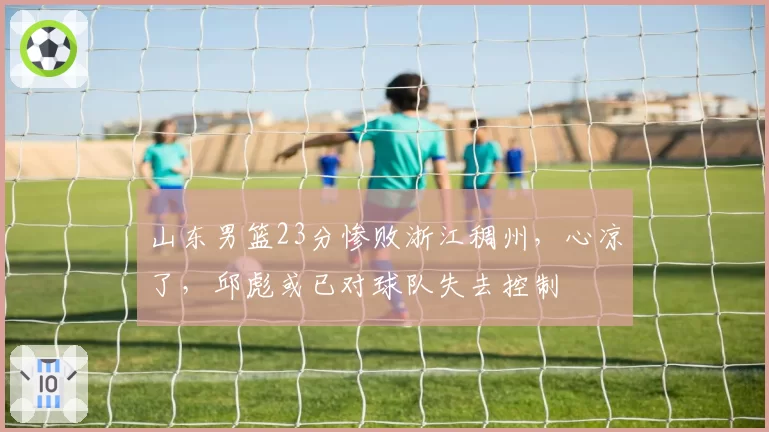 山东男篮23分惨败浙江稠州，心凉了，邱彪或已对球队失去控制