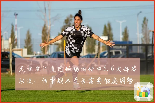 天津津门虎巴顿场均传中5.6次却零助攻，传中战术是否需要彻底调整？