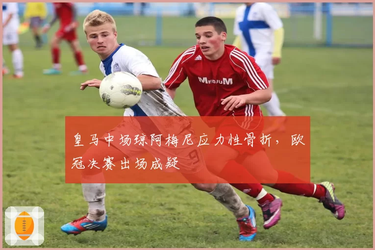 皇马中场琼阿梅尼应力性骨折，欧冠决赛出场成疑