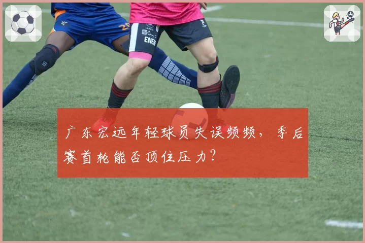 广东宏远年轻球员失误频频，季后赛首轮能否顶住压力？