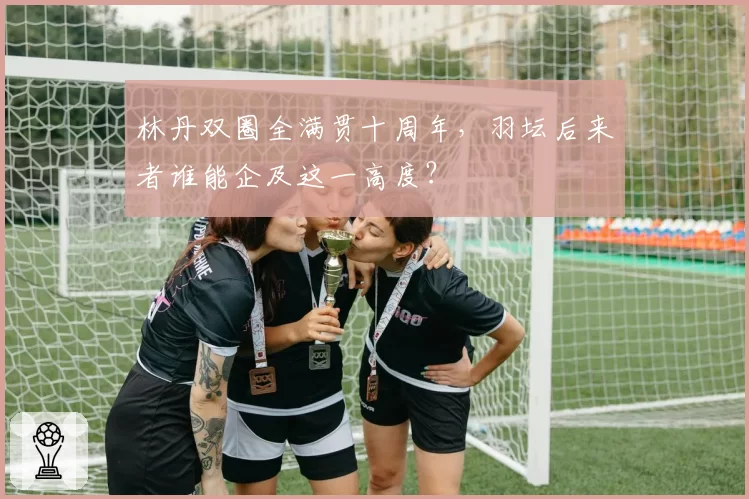 林丹双圈全满贯十周年，羽坛后来者谁能企及这一高度？