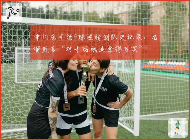 津门虎半场4球逆转创队史纪录，名嘴直言“对手防线业余得可笑”