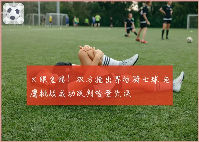 火眼金睛！双方抢出界给骑士球 老鹰挑战成功改判哈登失误