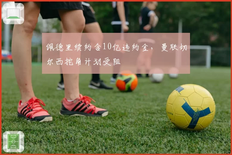 佩德里续约含10亿违约金，曼联切尔西挖角计划受阻