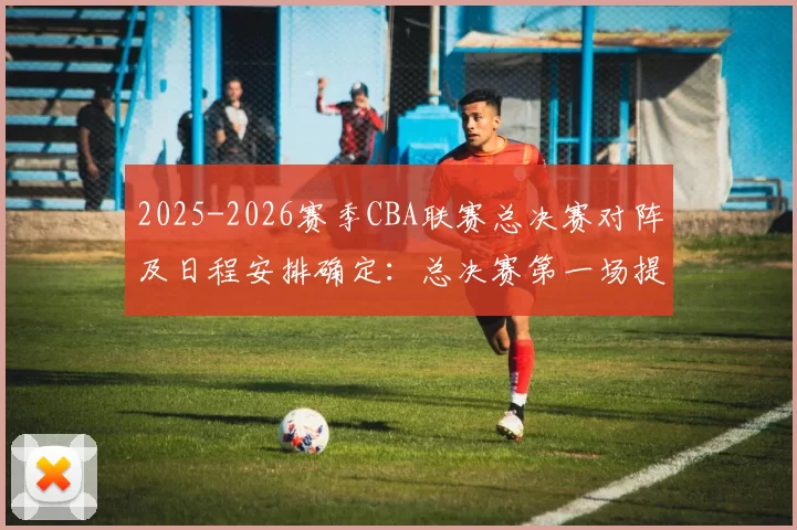 2025-2026赛季CBA联赛总决赛对阵及日程安排确定：总决赛第一场提前至5月26日进行，后续场次均相应提前3天进行