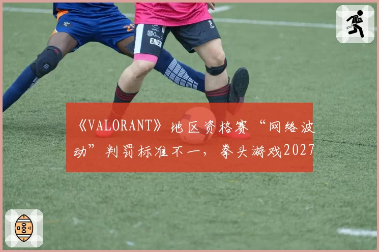 《VALORANT》地区资格赛“网络波动”判罚标准不一，拳头游戏2027年全球统一“技术暂停”指南受期待
