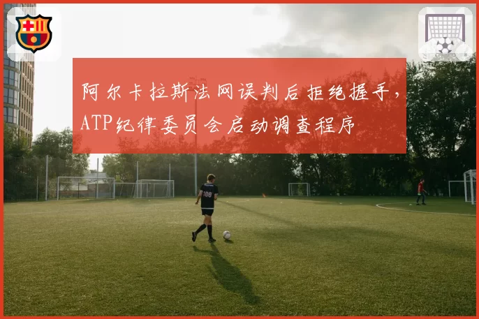 阿尔卡拉斯法网误判后拒绝握手，ATP纪律委员会启动调查程序