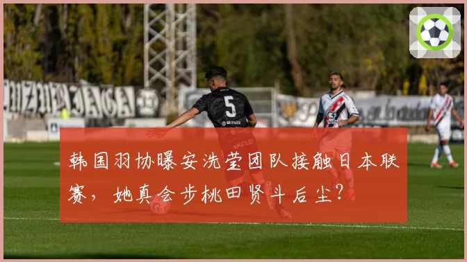 韩国羽协曝安洗莹团队接触日本联赛,她真会步桃田贤斗后尘?