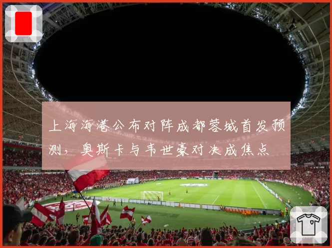 上海海港公布对阵成都蓉城首发预测,奥斯卡与韦世豪对决成焦点