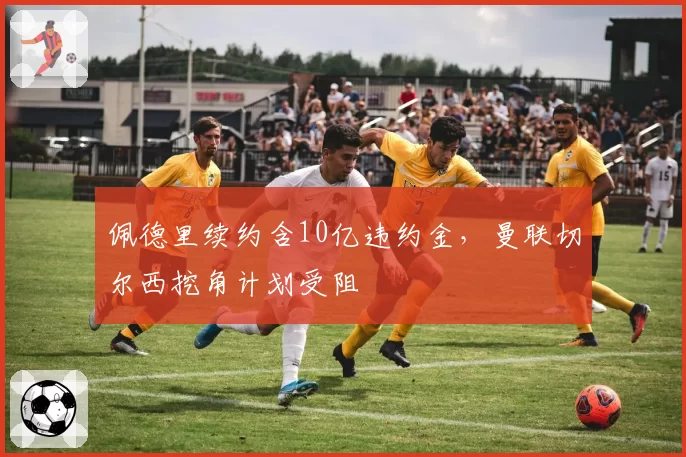 佩德里续约含10亿违约金，曼联切尔西挖角计划受阻