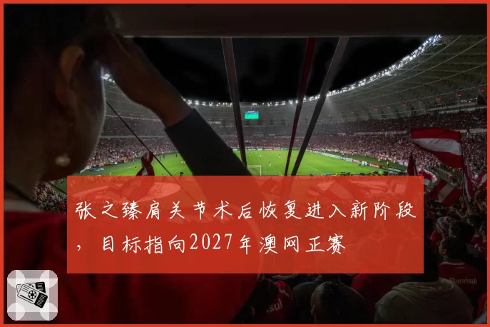 张之臻肩关节术后恢复进入新阶段,目标指向2027年澳网正赛