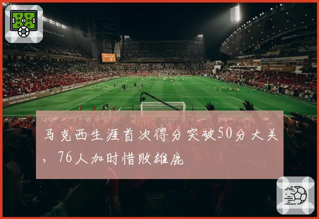 马克西生涯首次得分突破50分大关，76人加时惜败雄鹿