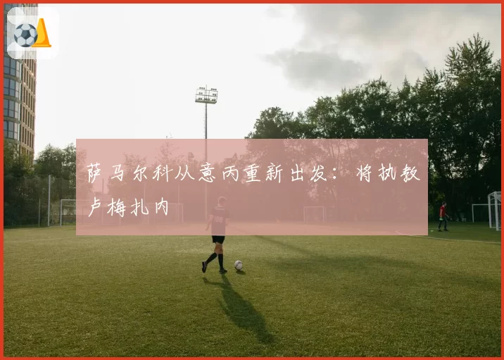 萨马尔科从意丙重新出发：将执教卢梅扎内