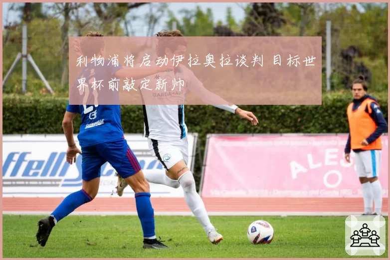 利物浦将启动伊拉奥拉谈判 目标世界杯前敲定新帅