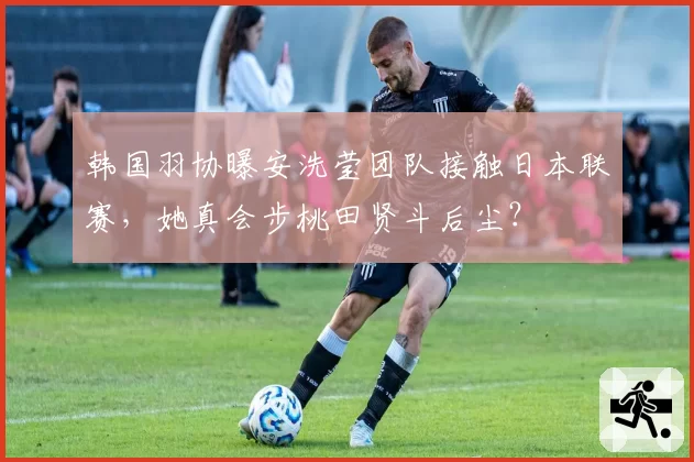 韩国羽协曝安洗莹团队接触日本联赛,她真会步桃田贤斗后尘?
