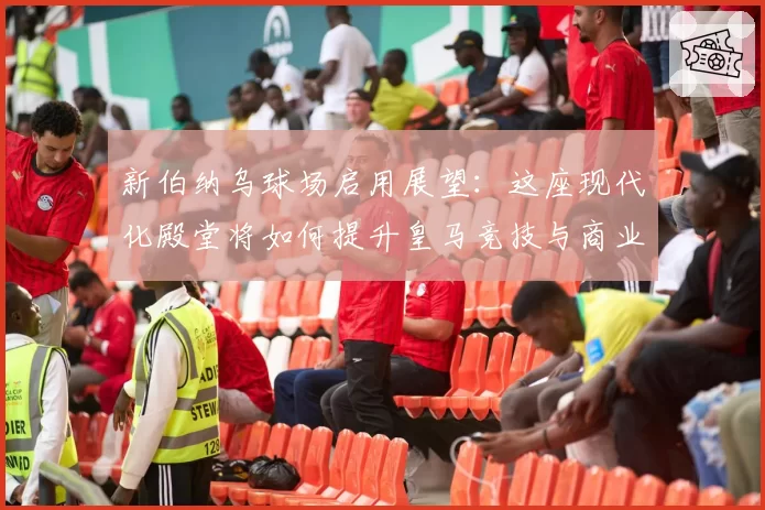 新伯纳乌球场启用展望：这座现代化殿堂将如何提升皇马竞技与商业收入？