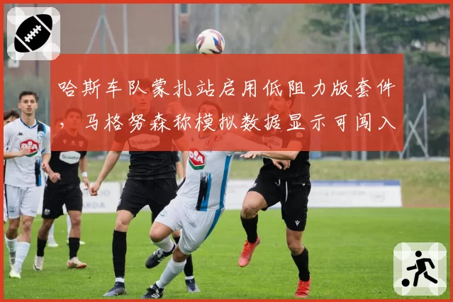 哈斯车队蒙扎站启用低阻力版套件，马格努森称模拟数据显示可闯入排位赛Q3