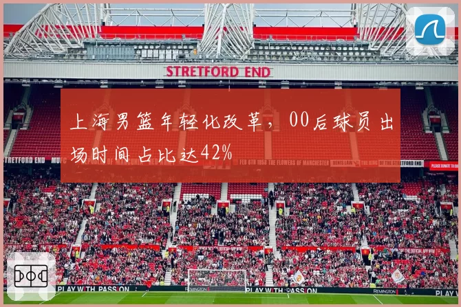 上海男篮年轻化改革，00后球员出场时间占比达42%