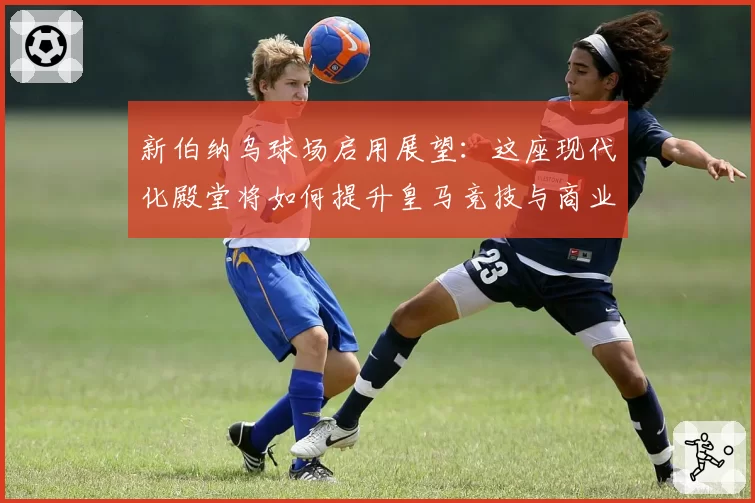 新伯纳乌球场启用展望：这座现代化殿堂将如何提升皇马竞技与商业收入？
