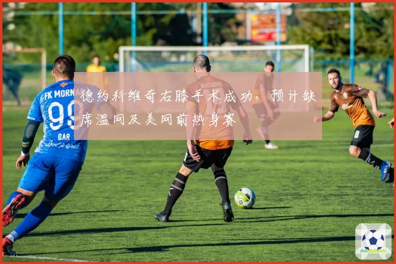 德约科维奇右膝手术成功，预计缺席温网及美网前热身赛