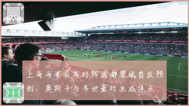 上海海港公布对阵成都蓉城首发预测,奥斯卡与韦世豪对决成焦点
